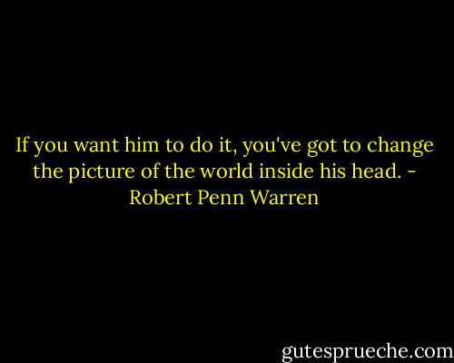 If you want him to do it, you've got to change the picture of the world inside his head. - Robert Penn Warren