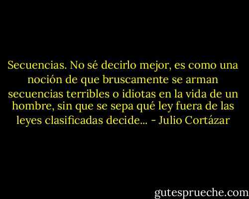 Secuencias. No sé decirlo mejor, es como una noción de que bruscamente se arman secuencias terribles o idiotas en la vida de un hombre, sin que se sepa qué ley fuera de las leyes clasificadas decide... - Julio Cortázar