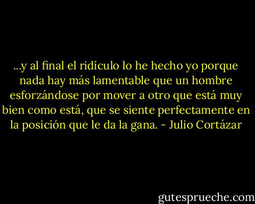 ...y al final el ridículo lo he hecho yo porque nada hay más lamentable que un hombre esforzándose por mover a otro que está muy bien como está, que se siente perfectamente en la posición que le da la gana. - Julio Cortázar