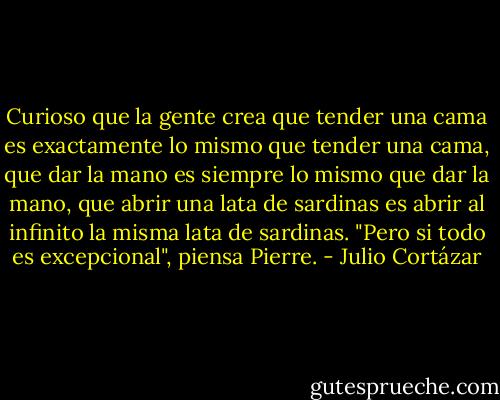 Curioso que la gente crea que tender una cama es exactamente lo mismo que tender una cama, que dar la mano es siempre lo mismo que dar la mano, que abrir una lata de sardinas es abrir al infinito la misma lata de sardinas. "Pero si todo es excepcional", piensa Pierre. - Julio Cortázar
