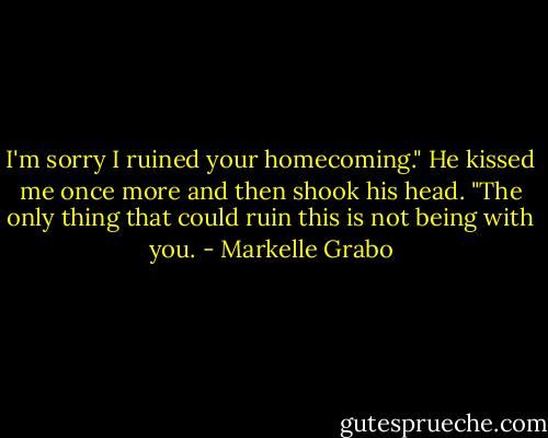 I'm sorry I ruined your homecoming."<br />He kissed me once more and then shook his head. "The only thing that could ruin this is not being with you. - Markelle Grabo