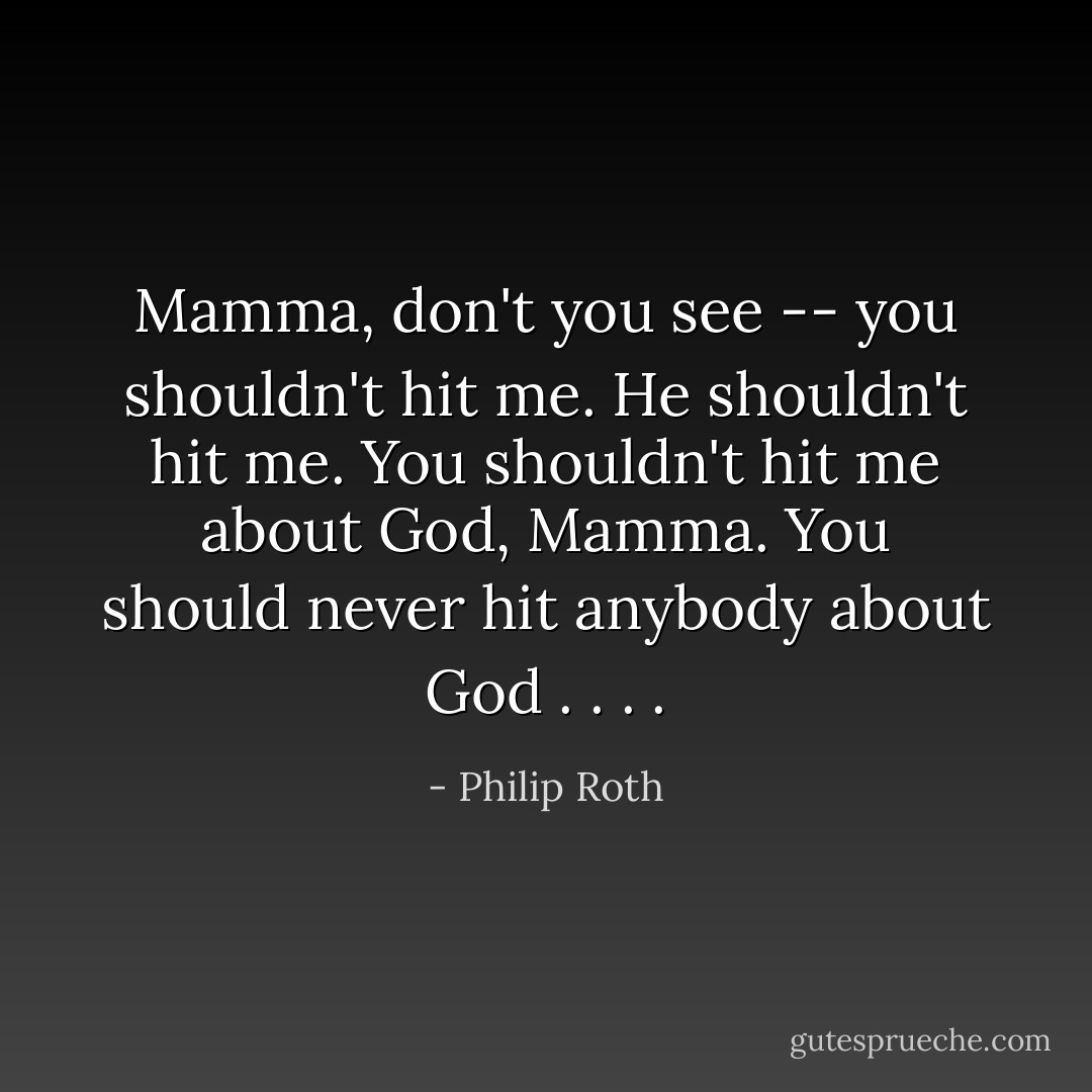 Mamma, don't you see -- you shouldn't hit me. He shouldn't hit me. You shouldn't hit me about God, Mamma. You should never hit anybody about God . . . . - Philip Roth