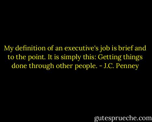 My definition of an executive's job is brief and to the point. It is simply this: Getting things done through other people. - J.C. Penney