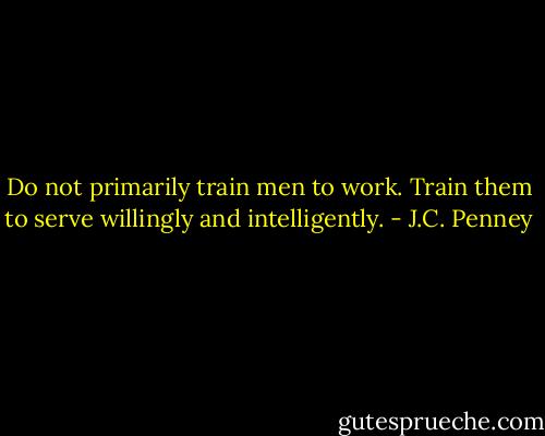 Do not primarily train men to work. Train them to serve willingly and intelligently. - J.C. Penney
