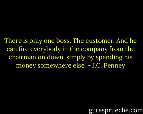 There is only one boss. The customer. And he can fire everybody in the company from the chairman on down, simply by spending his money somewhere else. - J.C. Penney