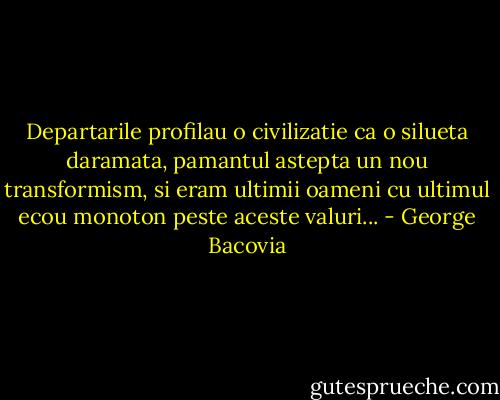 Departarile profilau o civilizatie ca o silueta daramata, pamantul astepta un nou transformism, si eram ultimii oameni cu ultimul ecou monoton peste aceste valuri... - George Bacovia