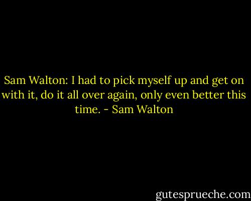 Sam Walton: I had to pick myself up and get on with it, do it all over again, only even better this time. - Sam Walton