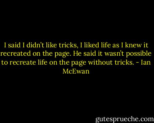 I said I didn’t like tricks, I liked life as I knew it recreated on the page. He said it wasn’t possible to recreate life on the page without tricks. - Ian McEwan