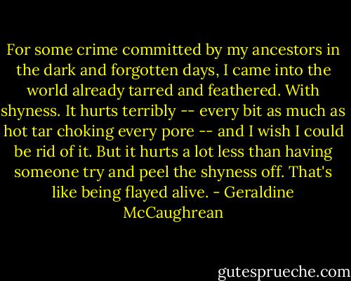 For some crime committed by my ancestors in the dark and forgotten days, I came into the world already tarred and feathered. With shyness. It hurts terribly -- every bit as much as hot tar choking every pore -- and I wish I could be rid of it. But it hurts a lot less than having someone try and peel the shyness off. That's like being flayed alive. - Geraldine McCaughrean