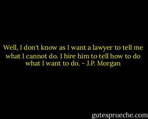 Well, I don't know as I want a lawyer to tell me what I cannot do. I hire him to tell how to do what I want to do. - J.P. Morgan