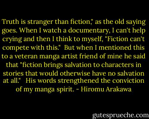 Truth is stranger than fiction," as the old saying goes. When I watch a documentary, I can't help crying and then I think to myself, "Fiction can't compete with this."<br /><br />But when I mentioned this to a veteran manga artist friend of mine he said that "fiction brings salvation to characters in stories that would otherwise have no salvation at all." <br /><br />His words strengthened the conviction of my manga spirit. - Hiromu Arakawa