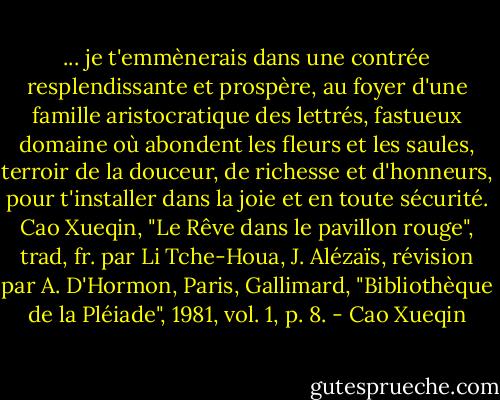 ... je t'emmènerais dans une contrée resplendissante et prospère, au foyer d'une famille aristocratique des lettrés, fastueux domaine où abondent les fleurs et les saules, terroir de la douceur, de richesse et d'honneurs, pour t'installer dans la joie et en toute sécurité.<br />Cao Xueqin, "Le Rêve dans le pavillon rouge", trad, fr. par Li Tche-Houa, J. Alézaïs, révision par A. D'Hormon, Paris, Gallimard, "Bibliothèque de la Pléiade", 1981, vol. 1, p. 8. - Cao Xueqin
