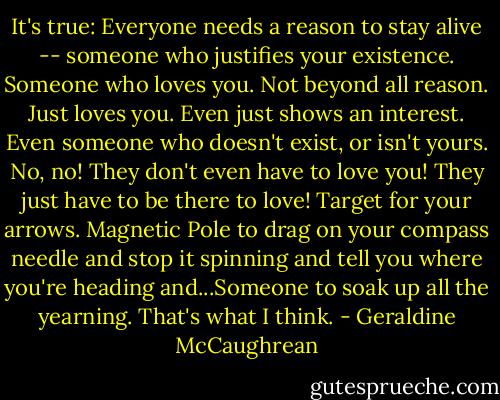 It's true: Everyone needs a reason to stay alive -- someone who justifies your existence. Someone who loves you. Not beyond all reason. Just loves you. Even just shows an interest. Even someone who doesn't exist, or isn't yours. No, no! They don't even have to love you! They just have to be there to love! Target for your arrows. Magnetic Pole to drag on your compass needle and stop it spinning and tell you where you're heading and...Someone to soak up all the yearning. That's what I think. - Geraldine McCaughrean