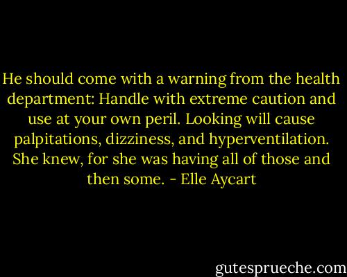 He should come with a warning from<br />the health department: Handle with extreme caution and use at your own peril. Looking will cause palpitations, dizziness, and hyperventilation. She<br />knew, for she was having all of those and then some. - Elle Aycart