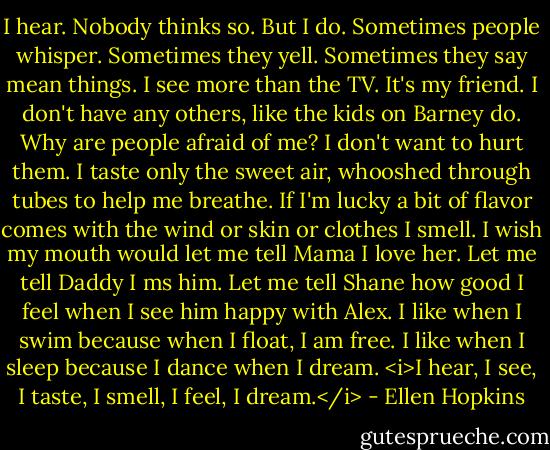 I hear. Nobody thinks so. But I do. Sometimes people whisper. Sometimes they yell. Sometimes they say mean things. I see more than the TV. It's my friend. I don't have any others, like the kids on Barney do. Why are people afraid of me? I don't want to hurt them. I taste only the sweet air, whooshed through tubes to help me breathe. If I'm lucky a bit of flavor comes with the wind or skin or clothes I smell. I wish my mouth would let me tell Mama I love her. Let me tell Daddy I ms him. Let me tell Shane how good I feel when I see him happy with Alex. I like when I swim because when I float, I am free. I like when I sleep because I dance when I dream. <i>I hear, I see, I taste, I smell, I feel, I dream.</i> - Ellen Hopkins