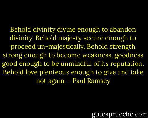 Behold divinity divine enough to abandon divinity. Behold majesty secure enough to proceed un-majestically. Behold strength strong enough to become weakness, goodness good enough to be unmindful of its reputation. Behold love plenteous enough to give and take not again. - Paul Ramsey