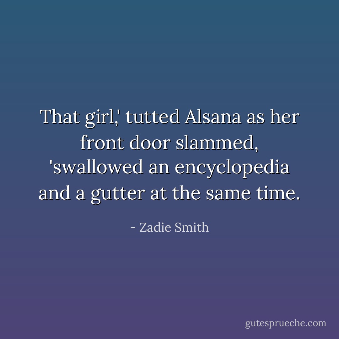 That girl,' tutted Alsana as her front door slammed, 'swallowed an encyclopedia and a gutter at the same time. - Zadie Smith