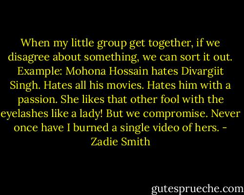 When my little group get together, if we disagree about something, we can sort it out. Example: Mohona Hossain hates Divargiit Singh. Hates all his movies. Hates him with a passion. She likes that other fool with the eyelashes like a lady! But we compromise. Never once have I burned a single video of hers. - Zadie Smith