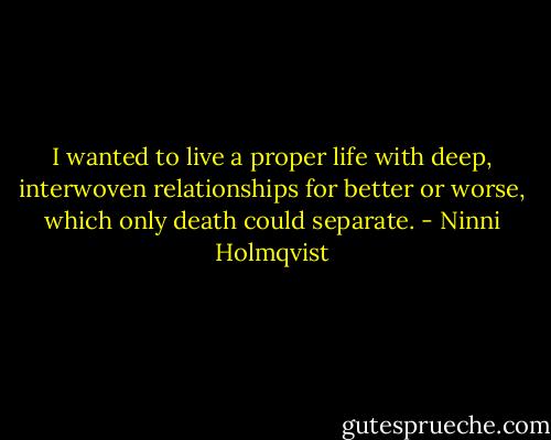 I wanted to live a proper life with deep, interwoven relationships for better or worse, which only death could separate. - Ninni Holmqvist