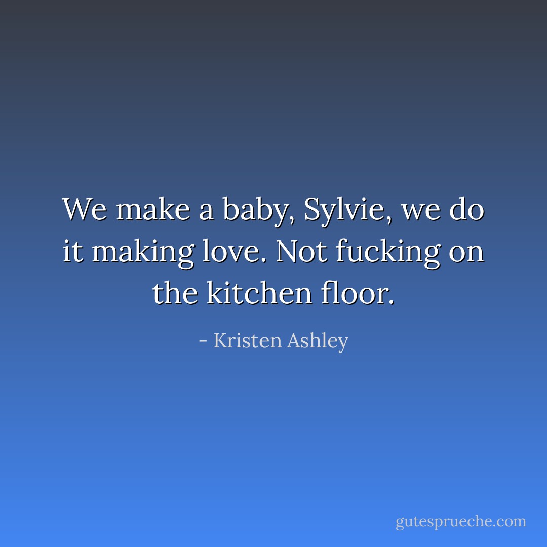 We make a baby, Sylvie, we do it making love. Not fucking on the kitchen floor. - Kristen Ashley