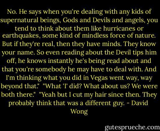 No. He says when you're dealing with any kids of supernatural beings, Gods and Devils and angels, you tend to think about them like hurricanes or earthquakes, some kind of mindless force of nature. But if they're real, then they have minds. They know your name. So even reading about the Devil tips him off, he knows instantly he's being read about and that you're somebody he may have to deal with. And I'm thinking what you did in Vegas went way, way beyond that."<br /><br />"What 'I' did? What about us? We were both there."<br /><br />"Yeah but I cut my hair since then. They probably think that was a different guy. - David  Wong