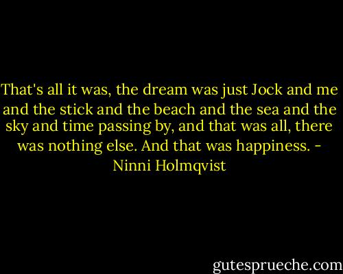 That's all it was, the dream was just Jock and me and the stick and the beach and the sea and the sky and time passing by, and that was all, there was nothing else. And that was happiness. - Ninni Holmqvist