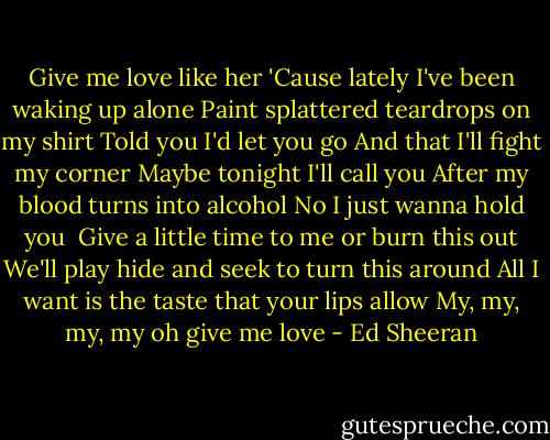 Give me love like her<br />'Cause lately I've been waking up alone<br />Paint splattered teardrops on my shirt<br />Told you I'd let you go<br />And that I'll fight my corner<br />Maybe tonight I'll call you<br />After my blood turns into alcohol<br />No I just wanna hold you<br /><br />Give a little time to me or burn this out<br />We'll play hide and seek to turn this around<br />All I want is the taste that your lips allow<br />My, my, my, my oh give me love - Ed Sheeran