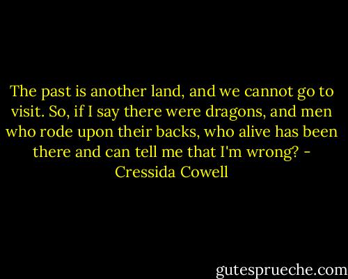 The past is another land, and we cannot go to visit. So, if I say there were dragons, and men who rode upon their backs, who alive has been there and can tell me that I'm wrong? - Cressida Cowell