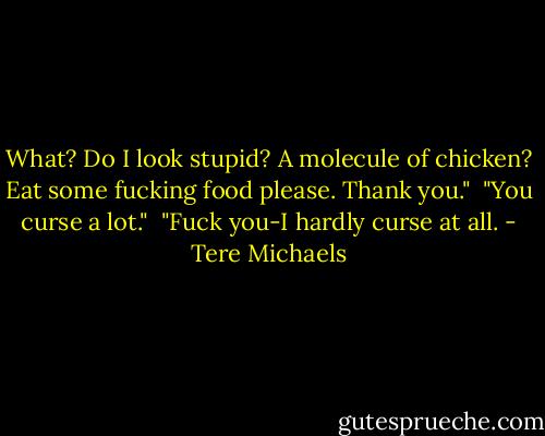 What? Do I look stupid? A molecule of chicken? Eat some fucking food please. Thank you." <br />"You curse a lot." <br />"Fuck you-I hardly curse at all. - Tere Michaels