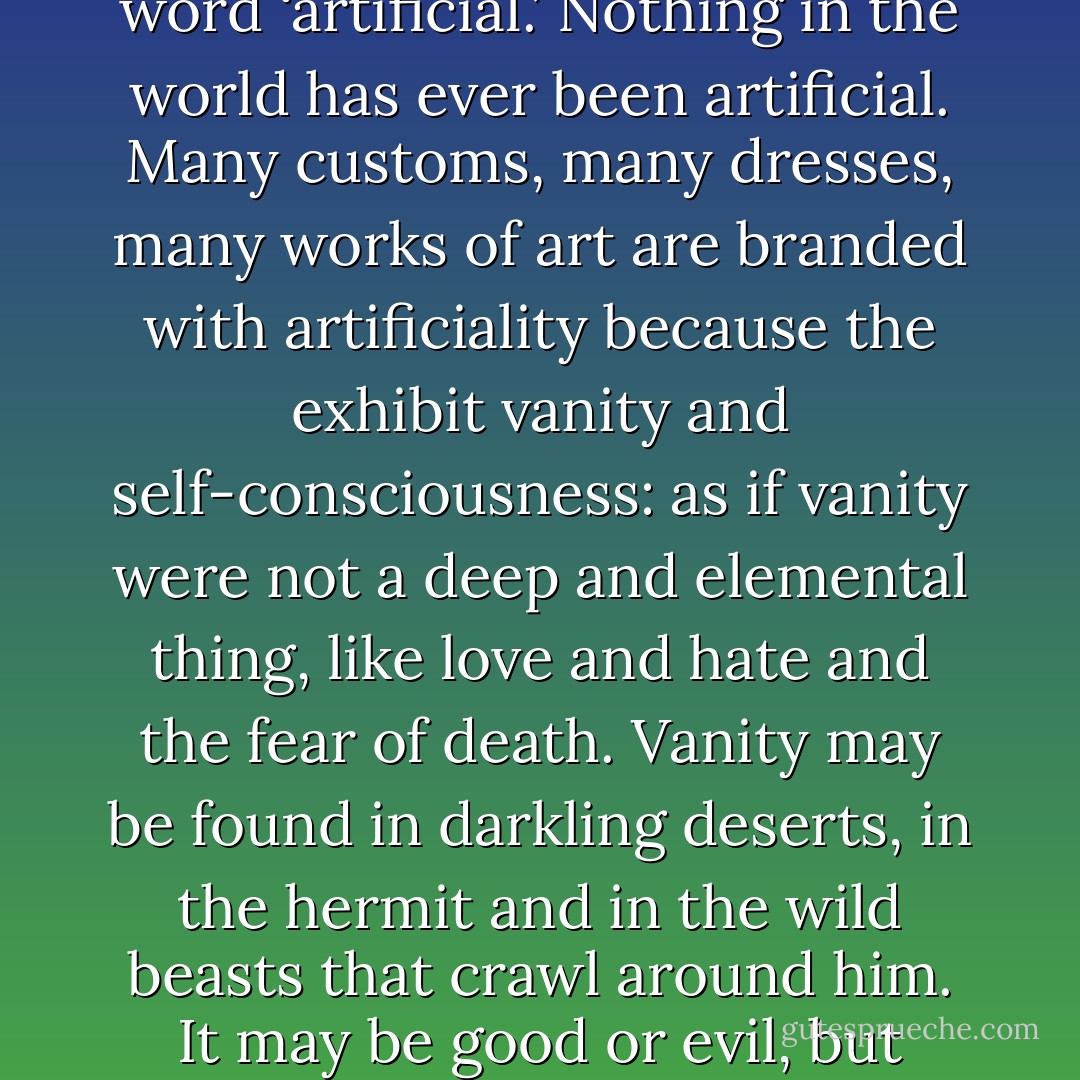 But the more shrewdly and earnestly we study the histories of men, the less ready shall we be to make use of the word ‘artificial.’ Nothing in the world has ever been artificial. Many customs, many dresses, many works of art are branded with artificiality because the exhibit vanity and self-consciousness: as if vanity were not a deep and elemental thing, like love and hate and the fear of death. Vanity may be found in darkling deserts, in the hermit and in the wild beasts that crawl around him. It may be good or evil, but assuredly it is not artificial: vanity is a voice out of the abyss. - G.K. Chesterton