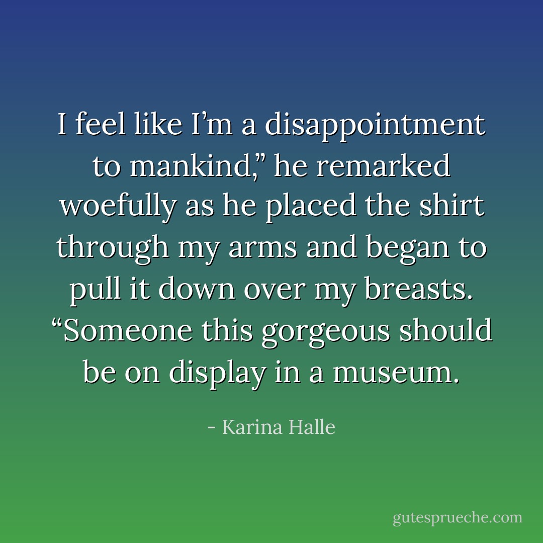 I feel like I’m a disappointment to mankind,” he remarked woefully as he placed the shirt through my arms and began to pull it down over my breasts. “Someone this gorgeous should be on display in a museum. - Karina Halle