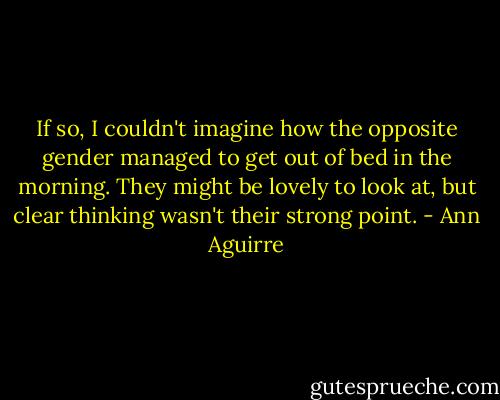 If so, I couldn't imagine how the opposite gender managed to get out of bed in the morning. They might be lovely to look at, but clear thinking wasn't their strong point. - Ann Aguirre