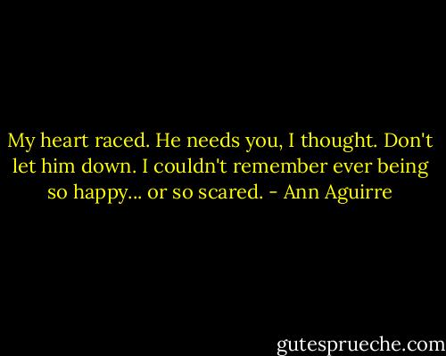 My heart raced. He needs you, I thought. Don't let him down. I couldn't remember ever being so happy... or so scared. - Ann Aguirre