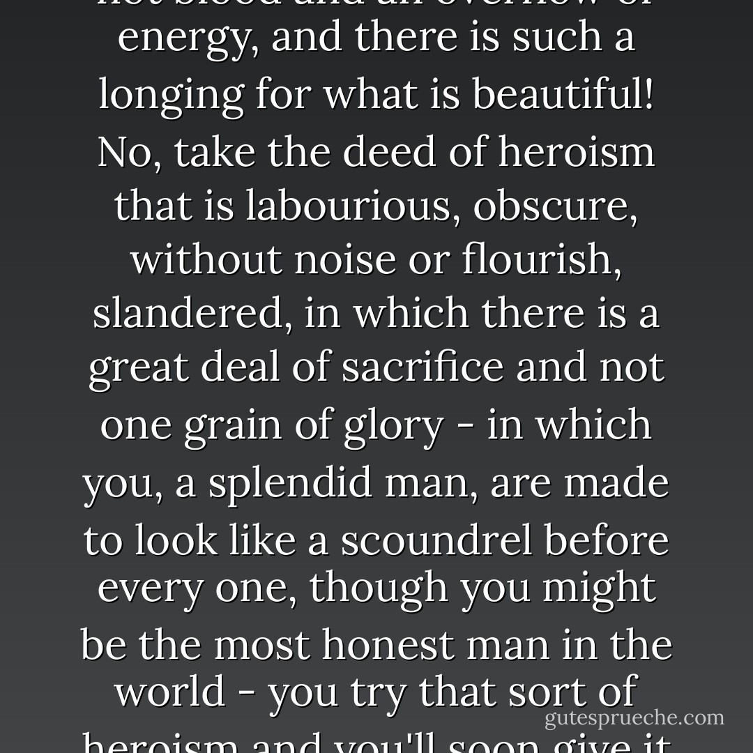 Cheap heroism is always easy, and even to sacrifice life is easy too; because it is only a case of hot blood and an overflow of energy, and there is such a longing for what is beautiful! No, take the deed of heroism that is labourious, obscure, without noise or flourish, slandered, in which there is a great deal of sacrifice and not one grain of glory - in which you, a splendid man, are made to look like a scoundrel before every one, though you might be the most honest man in the world - you try that sort of heroism and you'll soon give it up! While I - have been bearing the burden of that all my life. - Fyodor Dostoevsky