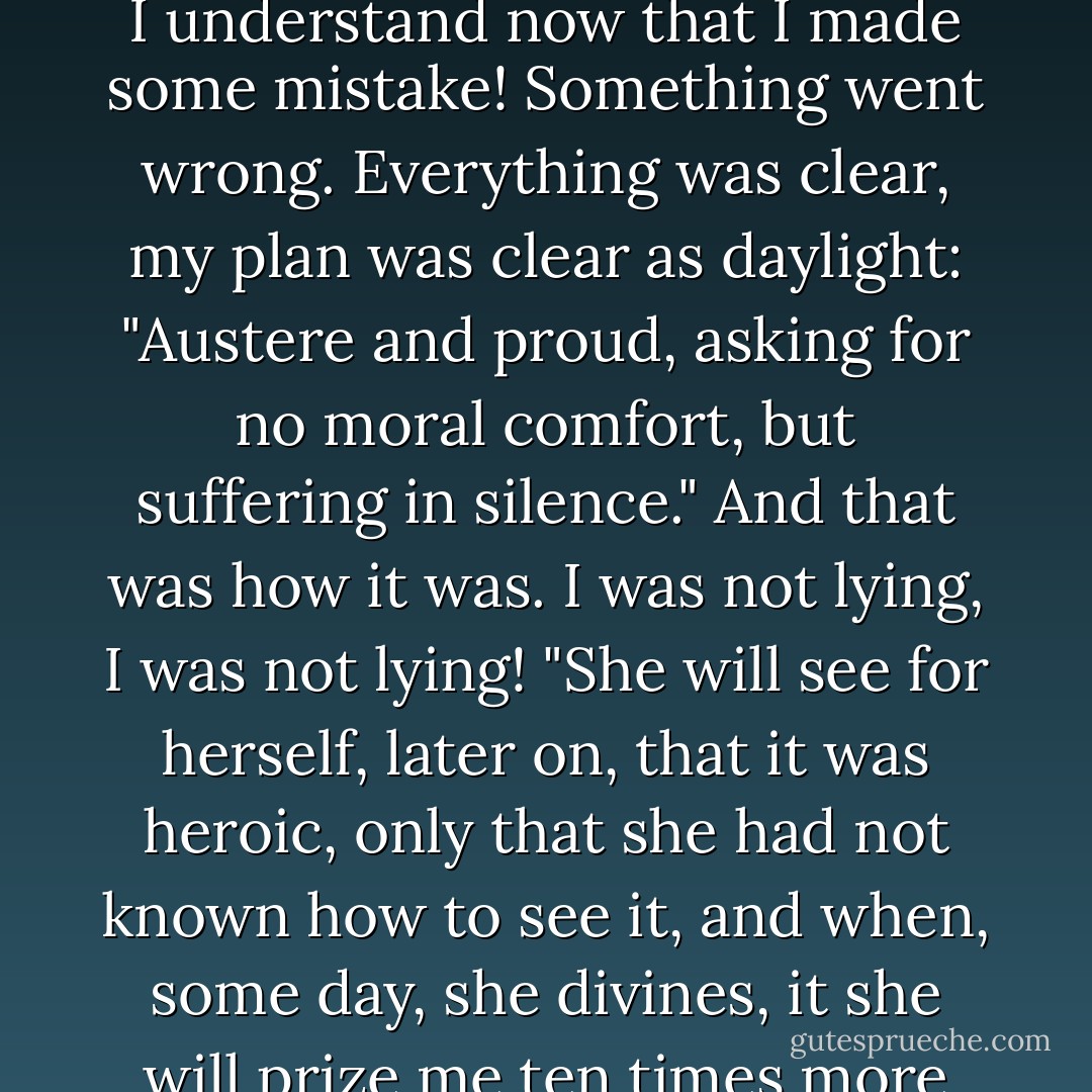 Oh, how awful is truth on earth! That exquisite creature, that gentle spirit, that heaven - she was a tyrant, she was the insufferable tyrant and torture of my soul! I should be unfair to myself if I didn't say so! You imagine I didn't love her? Who can say that I did not love her! Do you see, it was a case of irony, the malignant irony of fate and nature! We were under a curse, the life of men in general is under a curse! (mine in particular). Of course, I understand now that I made some mistake! Something went wrong. Everything was clear, my plan was clear as daylight: "Austere and proud, asking for no moral comfort, but suffering in silence." And that was how it was. I was not lying, I was not lying! "She will see for herself, later on, that it was heroic, only that she had not known how to see it, and when, some day, she divines, it she will prize me ten times more and will abase herself in the dust and fold her hands in homage" - that was my plan. But I forgot something or lost sight of it. There was something I failed to manage. But, enough, enough! And whose forgiveness am I to ask now? What is done is done. By bolder, man, and have some pride! It is not your fault!...<br />Well, I will tell the truth, I am not afraid to face the truth; it was her fault, her fault! - Fyodor Dostoevsky