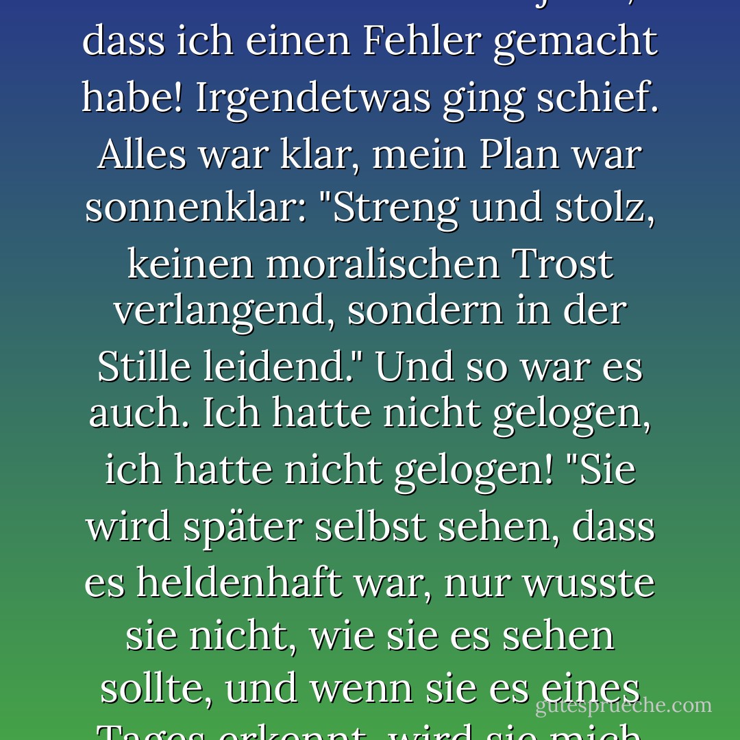 Oh, wie furchtbar ist die Wahrheit auf Erden! Dieses köstliche Geschöpf, dieser sanfte Geist, dieser Himmel - sie war ein Tyrann, sie war der unerträgliche Tyrann und die Folter meiner Seele! Ich wäre ungerecht mir gegenüber, wenn ich das nicht sagen würde! Glaubst du, ich habe sie nicht geliebt? Wer kann sagen, dass ich sie nicht geliebt habe! Siehst du, es war ein Fall von Ironie, die bösartige Ironie des Schicksals und der Natur! Wir standen unter einem Fluch, das Leben der Menschen im Allgemeinen ist unter einem Fluch! (meiner im Besonderen). Natürlich verstehe ich jetzt, dass ich einen Fehler gemacht habe! Irgendetwas ging schief. Alles war klar, mein Plan war sonnenklar: "Streng und stolz, keinen moralischen Trost verlangend, sondern in der Stille leidend." Und so war es auch. Ich hatte nicht gelogen, ich hatte nicht gelogen! "Sie wird später selbst sehen, dass es heldenhaft war, nur wusste sie nicht, wie sie es sehen sollte, und wenn sie es eines Tages erkennt, wird sie mich zehnmal mehr schätzen und sich in den Staub werfen und ihre Hände in Ehrerbietung falten" - das war mein Plan. Aber ich vergaß etwas oder verlor es aus den Augen. Es gab etwas, das ich nicht geschafft habe. Aber genug, genug! Und wen soll ich jetzt um Vergebung bitten? Was geschehen ist, ist geschehen. Sei mutiger, Mann, und hab etwas Stolz! Es ist nicht deine Schuld!...<br /> Nun, ich will die Wahrheit sagen, ich habe keine Angst, der Wahrheit ins Auge zu sehen; es war ihre Schuld, ihre Schuld! - Fyodor Dostoevsky<