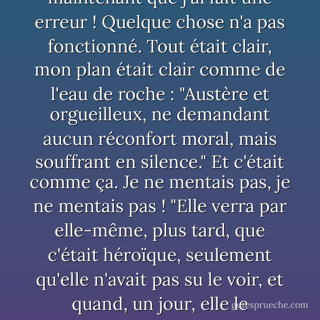 Oh, que la vérité est affreuse sur terre ! Cette créature exquise, cet esprit doux, ce ciel, c'était un tyran, c'était l'insupportable tyran et la torture de mon âme ! Je serais injuste envers moi-même si je ne le disais pas ! Vous imaginez que je ne l'aimais pas ? Qui peut dire que je ne l'aimais pas ! Vois-tu, c'était une ironie, l'ironie maligne du destin et de la nature ! Nous étions sous le coup d'une malédiction, la vie des hommes en général est sous le coup d'une malédiction ! (la mienne en particulier). Bien sûr, je comprends maintenant que j'ai fait une erreur ! Quelque chose n'a pas fonctionné. Tout était clair, mon plan était clair comme de l'eau de roche : "Austère et orgueilleux, ne demandant aucun réconfort moral, mais souffrant en silence." Et c'était comme ça. Je ne mentais pas, je ne mentais pas ! "Elle verra par elle-même, plus tard, que c'était héroïque, seulement qu'elle n'avait pas su le voir, et quand, un jour, elle le découvrira, elle m'estimera dix fois plus et s'abaissera dans la poussière en croisant les mains en guise d'hommage" - c'était mon plan. Mais j'ai oublié quelque chose ou je l'ai perdu de vue. Il y a quelque chose que je n'ai pas su gérer. Mais assez, assez ! Et à qui dois-je demander pardon maintenant ? Ce qui est fait est fait. Soyez plus audacieux, homme, et ayez un peu de fierté ! Ce n'est pas ta faute !...<br />Et bien, je vais dire la vérité, je n'ai pas peur de regarder la vérité en face ; c'était sa faute, sa faute ! - Fyodor Dostoevsky