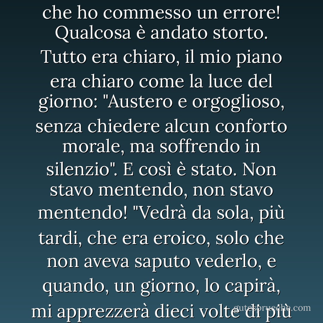 Oh, quanto è terribile la verità sulla terra! Quella squisita creatura, quello spirito gentile, quel paradiso - era un tiranno, era l'insopportabile tiranno e tortura della mia anima! Sarei ingiusto con me stesso se non lo dicessi! Pensate che non l'abbia amata? Chi può dire che non la amavo! Vedete, era un caso di ironia, l'ironia maligna del destino e della natura! Eravamo sotto una maledizione, la vita degli uomini in generale è sotto una maledizione! (la mia in particolare). Certo, ora capisco che ho commesso un errore! Qualcosa è andato storto. Tutto era chiaro, il mio piano era chiaro come la luce del giorno: "Austero e orgoglioso, senza chiedere alcun conforto morale, ma soffrendo in silenzio". E così è stato. Non stavo mentendo, non stavo mentendo! "Vedrà da sola, più tardi, che era eroico, solo che non aveva saputo vederlo, e quando, un giorno, lo capirà, mi apprezzerà dieci volte di più e si abbasserà nella polvere e piegherà le mani in segno di omaggio" - questo era il mio piano. Ma ho dimenticato qualcosa o l'ho perso di vista. C'era qualcosa che non riuscivo a gestire. Ma basta, basta! E a chi devo chiedere perdono ora? Quel che è fatto è fatto. Sii più coraggioso, amico, e abbi un po' di orgoglio! Non è colpa tua!...<br />Ebbene, dirò la verità, non ho paura di affrontare la verità: è stata colpa sua, colpa sua! - Fyodor Dostoevsky