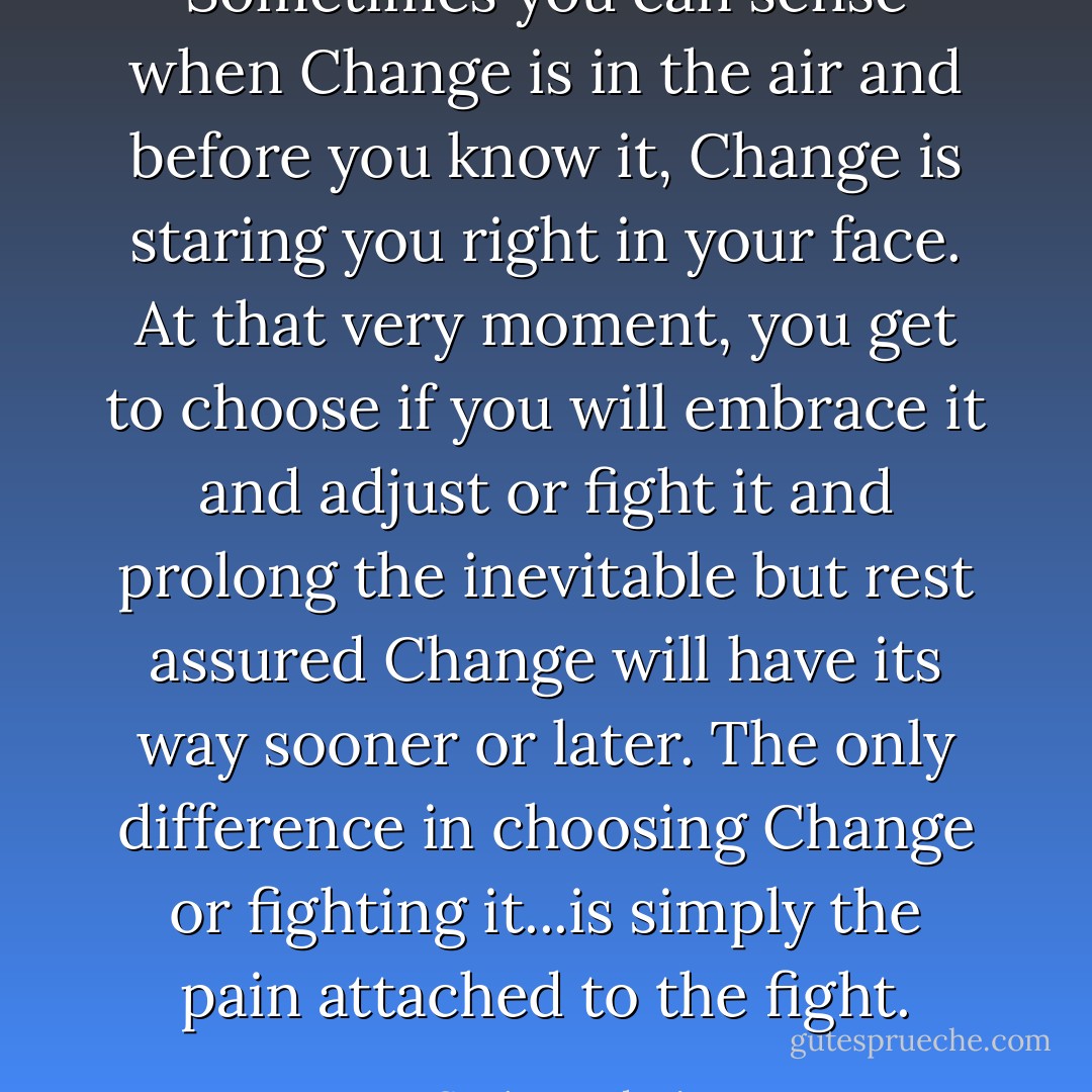 Sometimes you can sense when Change is in the air and before you know it, Change is staring you right in your face. At that very moment, you get to choose if you will embrace it and adjust or fight it and prolong the inevitable but rest assured Change will have its way sooner or later. The only difference in choosing Change or fighting it...is simply the pain attached to the fight. - Sanjo Jendayi
