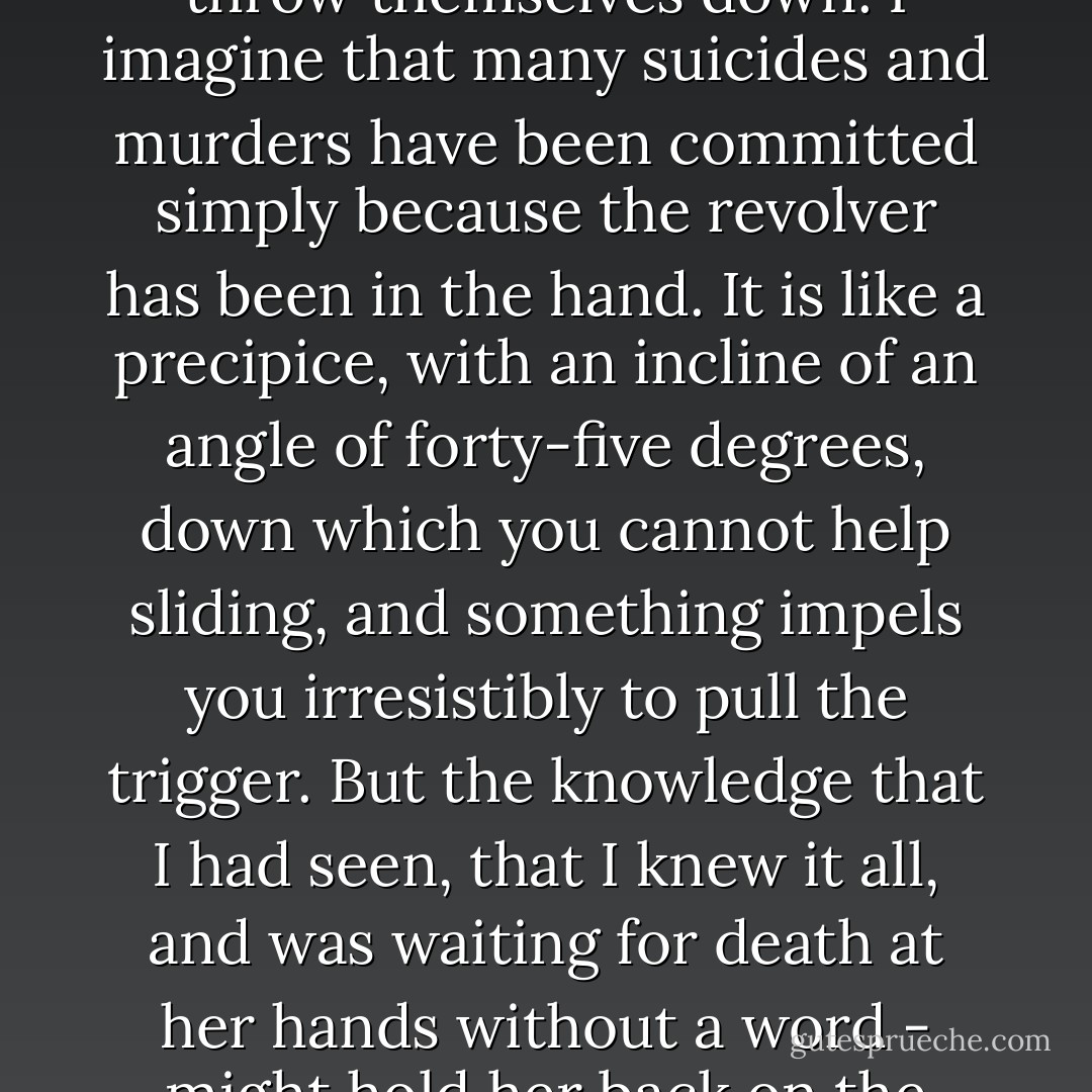 They say that people standing on a height have an impulse to throw themselves down. I imagine that many suicides and murders have been committed simply because the revolver has been in the hand. It is like a precipice, with an incline of an angle of forty-five degrees, down which you cannot help sliding, and something impels you irresistibly to pull the trigger. But the knowledge that I had seen, that I knew it all, and was waiting for death at her hands without a word - might hold her back on the incline. - Fyodor Dostoevsky
