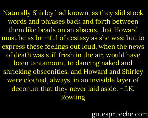 Naturally Shirley had known, as they slid stock words and phrases back and forth between them like beads on an abacus, that Howard must be as brimful of ecstasy as she was; but to express these feelings out loud, when the news of death was still fresh in the air, would have been tantamount to dancing naked and shrieking obscenities, and Howard and Shirley were clothed, always, in an invisible layer of decorum that they never laid aside. - J.K. Rowling