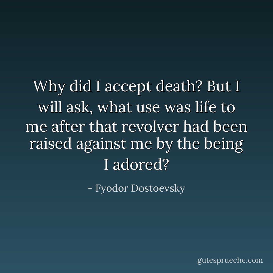 Why did I accept death? But I will ask,<br />what use was life to me after that revolver had been raised against me by the being I adored? - Fyodor Dostoevsky