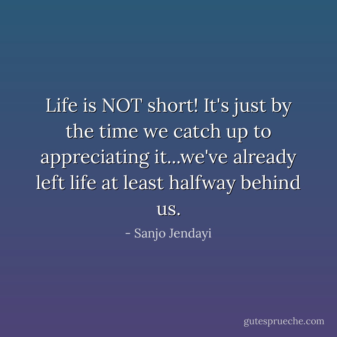 Life is NOT short! It's just by the time we catch up to appreciating it...we've already left life at least halfway behind us. - Sanjo Jendayi