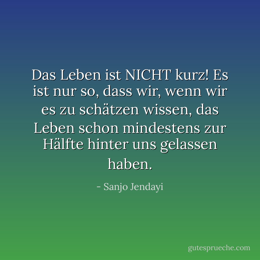 Das Leben ist NICHT kurz! Es ist nur so, dass wir, wenn wir es zu schätzen wissen, das Leben schon mindestens zur Hälfte hinter uns gelassen haben. - Sanjo Jendayi<