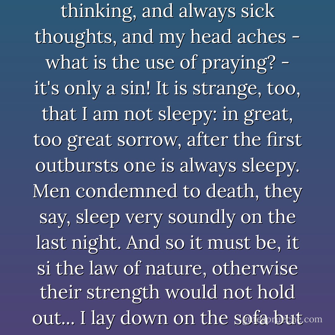 I wanted to pray for an hour, but I keep thinking and thinking, and always sick thoughts, and my head aches - what is the use of praying? - it's only a sin! It is strange, too, that I am not sleepy: in great, too great sorrow, after the first outbursts one is always sleepy. Men condemned to death, they say, sleep very soundly on the last night. And so it must be, it si the law of nature, otherwise their strength would not hold out... I lay down on the sofa but I did not sleep... - Fyodor Dostoevsky