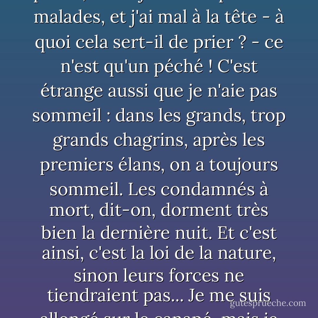 Je voulais prier pendant une heure, mais je pense et je pense, et toujours des pensées malades, et j'ai mal à la tête - à quoi cela sert-il de prier ? - ce n'est qu'un péché ! C'est étrange aussi que je n'aie pas sommeil : dans les grands, trop grands chagrins, après les premiers élans, on a toujours sommeil. Les condamnés à mort, dit-on, dorment très bien la dernière nuit. Et c'est ainsi, c'est la loi de la nature, sinon leurs forces ne tiendraient pas... Je me suis allongé sur le canapé, mais je n'ai pas dormi... - Fyodor Dostoevsky