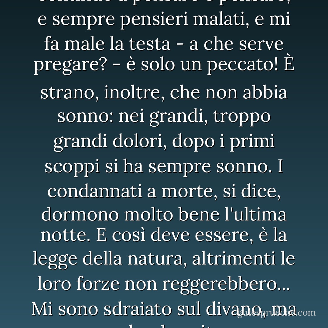 Volevo pregare per un'ora, ma continuo a pensare e pensare, e sempre pensieri malati, e mi fa male la testa - a che serve pregare? - è solo un peccato! È strano, inoltre, che non abbia sonno: nei grandi, troppo grandi dolori, dopo i primi scoppi si ha sempre sonno. I condannati a morte, si dice, dormono molto bene l'ultima notte. E così deve essere, è la legge della natura, altrimenti le loro forze non reggerebbero... Mi sono sdraiato sul divano, ma non ho dormito... - Fyodor Dostoevsky