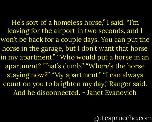He’s sort of a homeless horse,” I said.<br />“I’m leaving for the airport in two seconds, and I won’t be back for a couple days. You can put the horse in the garage, but I don’t want that horse in my apartment.”<br />“Who would put a horse in an apartment? That’s dumb.”<br />“Where’s the horse staying now?”<br />“My apartment.”<br />“I can always count on you to brighten my day,” Ranger said. And he disconnected. - Janet Evanovich