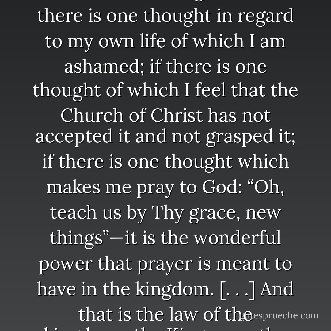 If there is one thought with regard to the Church of Christ, which at times comes to me with overwhelming sorrow; if there is one thought in regard to my own life of which I am ashamed; if there is one thought of which I feel that the Church of Christ has not accepted it and not grasped it; if there is one thought which makes me pray to God: “Oh, teach us by Thy grace, new things”—it is the wonderful power that prayer is meant to have in the kingdom. [. . .] And that is the law of the kingdom—the King upon the throne, the servants upon the footstool. - Andrew Murray