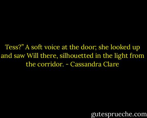 Tess?” A soft voice at the door; she looked up and saw Will there, silhouetted in the light from the corridor. - Cassandra Clare